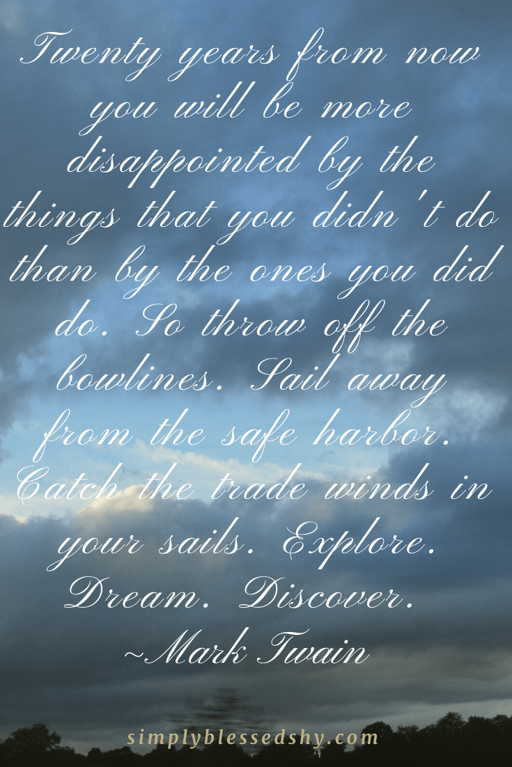 Twenty years from now you will be more disappointed by the things that you didn’t do than by the ones you did do. So throw off the bowlines. Sail away from the safe harbor. Catch the trade winds in your sails. Explore. Dream. Discover.