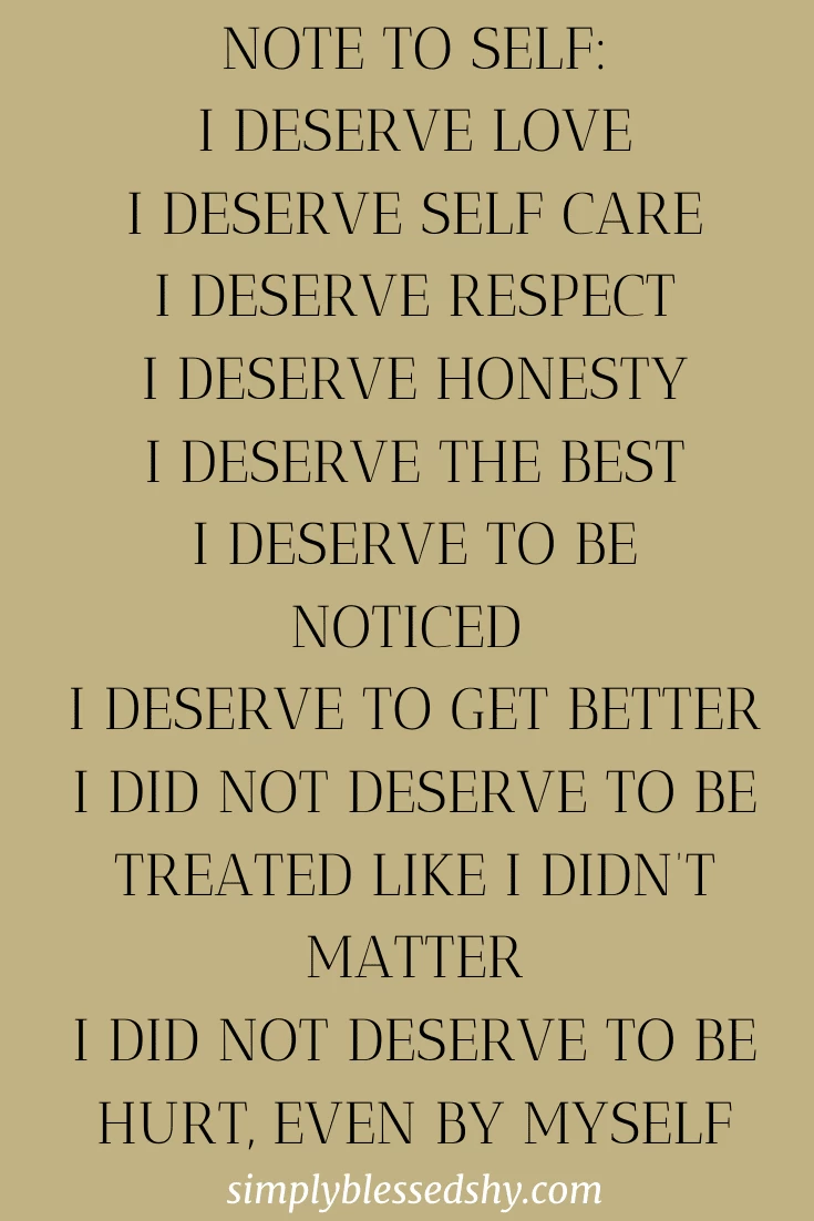 Note to self: I deserve love I deserve self care I deserve respect I deserve honesty I deserve the best I deserve to be noticed  I deserve to get better I did not deserve to be treated like I didn’t matter I did not deserve to be hurt, even by myself