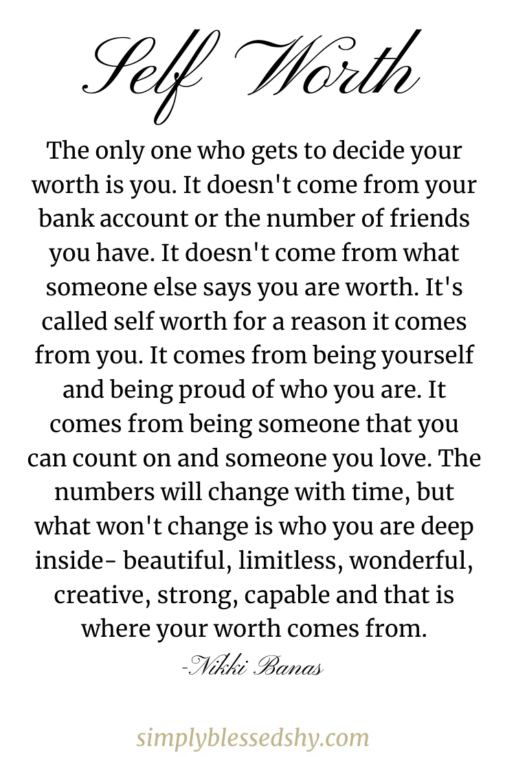 The only one who gets to decide your worth is you. It doesn't come from your bank account or the number of friends you have. It doesn't come from what someone else says you are worth. It's called self worth for a reason it comes from you. It comes from being yourself and being proud of who you are. It comes from being someone that you can count on and someone you love. The numbers will change with time, but what won't change is who you are deep inside- beautiful, limitless, wonderful, creative, strong, capable and that is where your worth comes from.