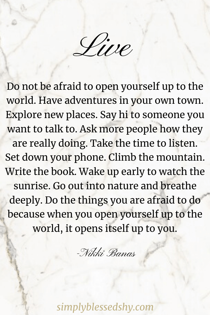 Do not be afraid to open yourself up to the world. Have adventures in your own town. Explore new places. Say hi to someone you want to talk to. Ask more people how they are really doing. Take the time to listen. Set down your phone. Climb the mountain. Write the book. Wake up early to watch the sunrise. Go out into nature and breathe deeply. Do the things you are afraid to do because when you open yourself up to the world, it opens itself up to you.