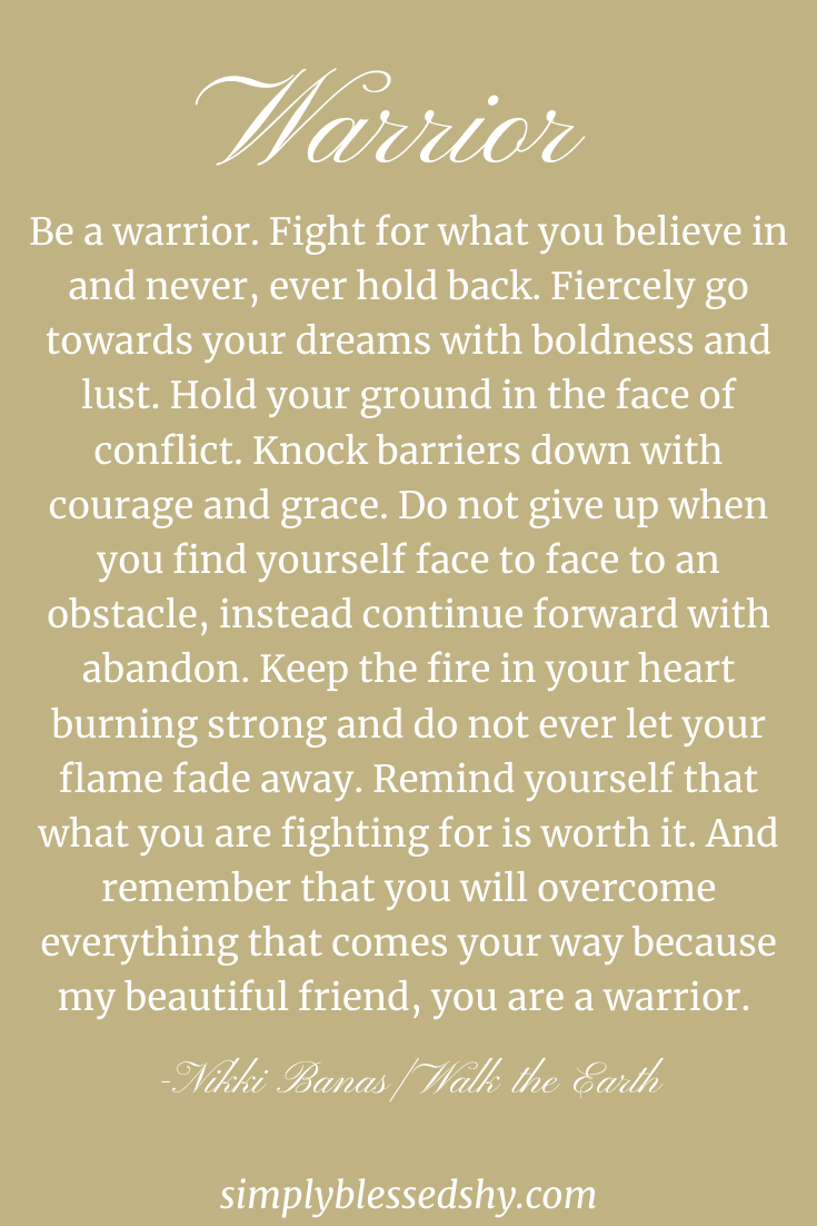 Be a warrior. Fight for what you believe in and never, ever hold back. Fiercely go towards your dreams with boldness and lust. Hold your ground in the face of conflict. Knock barriers down with courage and grace. Do not give up when you find yourself face to face to an obstacle, instead continue forward with abandon. Keep the fire in your heart burning strong and do not ever let your flame fade away. Remind yourself that what you are fighting for is worth it. And remember that you will overcome everything that comes your way because my beautiful friend, you are a warrior.