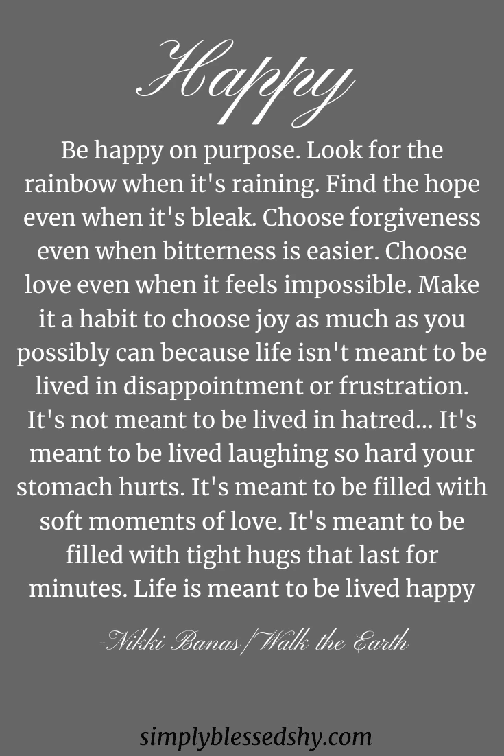 Be happy on purpose. Look for the rainbow when it's raining. Find the hope even when it's bleak. Choose forgiveness even when bitterness is easier. Choose love even when it feels impossible. Make it a habit to choose joy as much as you possibly can because life isn't meant to be lived in disappointment or frustration. It's not meant to be lived in hatred... It's meant to be lived laughing so hard your stomach hurts. It's meant to be filled with soft moments of love. It's meant to be filled with tight hugs that last for minutes. Life is meant to be lived happy