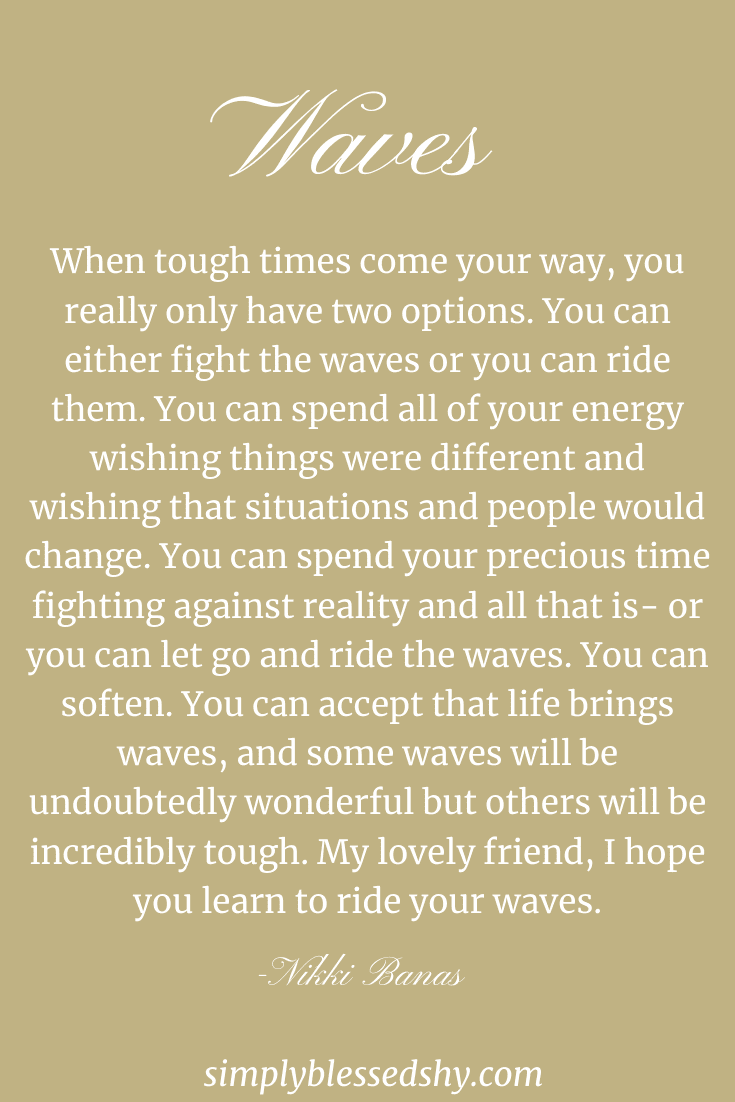 When tough times come your way, you really only have two options. You can either fight the waves or you can ride them. You can spend all of your energy wishing things were different and wishing that situations and people would change. You can spend your precious time fighting against reality and all that is- or you can let go and ride the waves. You can soften. You can accept that life brings waves, and some waves will be undoubtedly wonderful but others will be incredibly tough. My lovely friend, I hope you learn to ride your waves.
