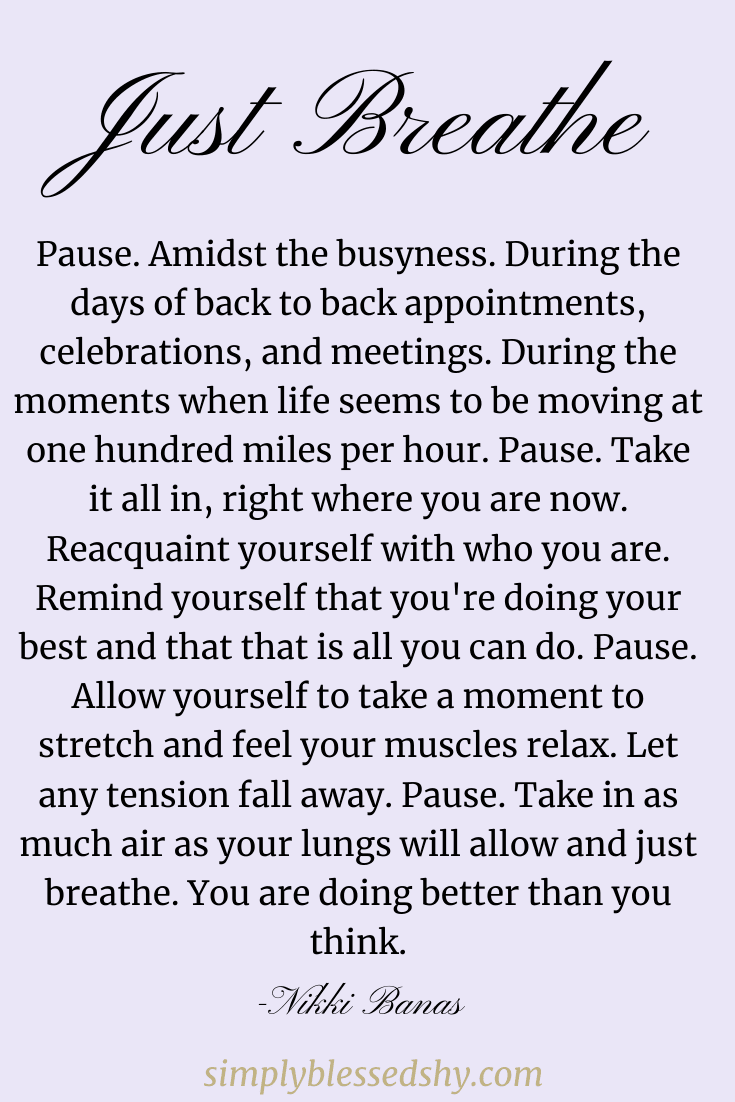 Pause. Amidst the busyness. During the days of back to back appointments, celebrations, and meetings. During the moments when life seems to be moving at one hundred miles per hour. Pause. Take it all in, right where you are now. Reacquaint yourself with who you are. Remind yourself that you're doing your best and that that is all you can do. Pause. Allow yourself to take a moment to stretch and feel your muscles relax. Let any tension fall away. Pause. Take in as much air as your lungs will allow and just breathe. You are doing better than you think.