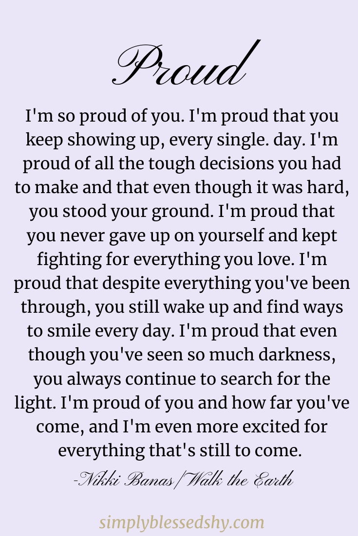 I'm so proud of you. I'm proud that you keep showing up, every single. day. I'm proud of all the tough decisions you had to make and that even though it was hard, you stood your ground. I'm proud that you never gave up on yourself and kept fighting for everything you love. I'm proud that despite everything you've been through, you still wake up and find ways to smile every day. I'm proud that even though you've seen so much darkness, you always continue to search for the light. I'm proud of you and how far you've come, and I'm even more excited for everything that's still to come