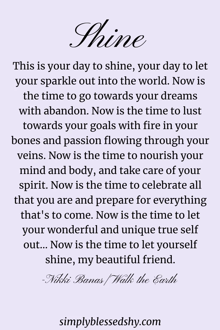 This is your day to shine, your day to let your sparkle out into the world. Now is the time to go towards your dreams with abandon. Now is the time to lust towards your goals with fire in your bones and passion flowing through your veins. Now is the time to nourish your mind and body, and take care of your spirit. Now is the time to celebrate all that you are and prepare for everything that's to come. Now is the time to let your wonderful and unique true self out... Now is the time to let yourself shine, my beautiful friend