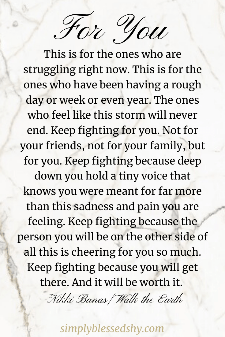 This is for the ones who are struggling right now. This is for the ones who have been having a rough day or week or even year. The ones who feel like this storm will never end. Keep fighting for you. Not for your friends, not for your family, but for you. Keep fighting because deep down you hold a tiny voice that knows you were meant for far more than this sadness and pain you are feeling. Keep fighting because the person you will be on the other side of all this is cheering for you so much. Keep fighting because you will get there. And it will be worth it.