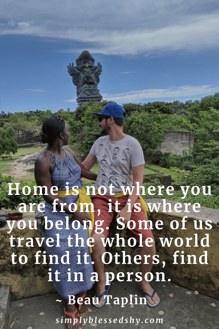 Home is not where you are from, it is where you belong. Some of us travel the whole world to find it. Others, find it in a person