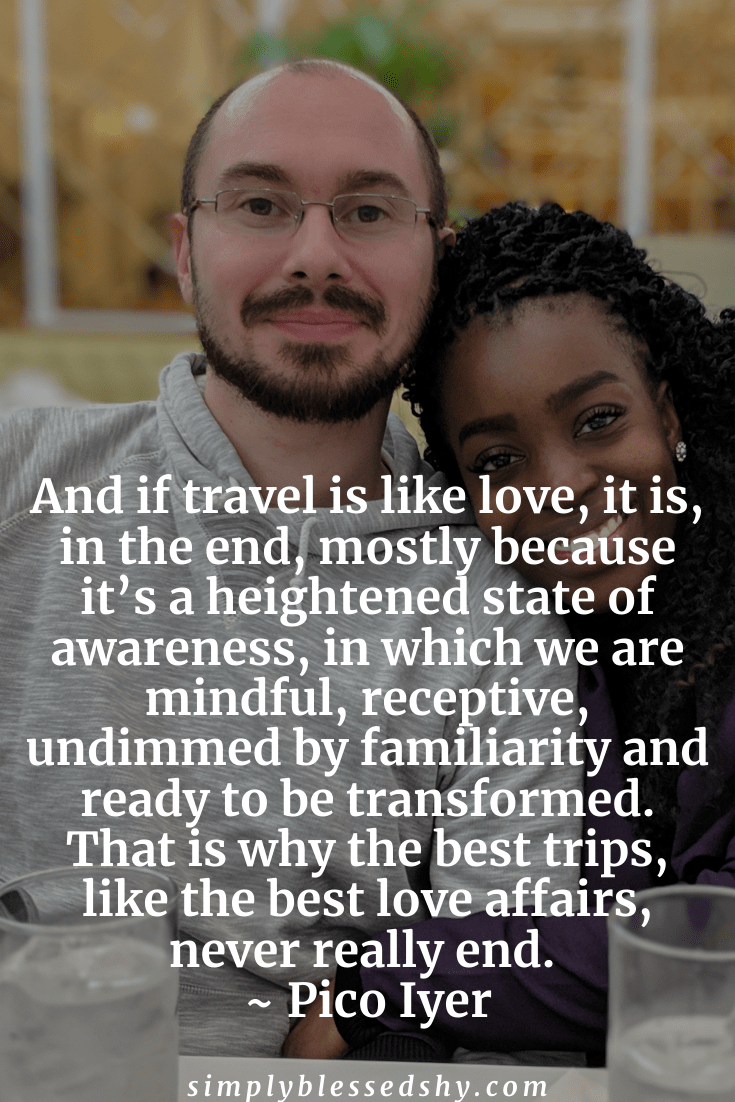 And if travel is like love, it is, in the end, mostly because it’s a heightened state of awareness, in which we are mindful, receptive, undimmed by familiarity, and ready to be transformed. That is why the best trips, like the best love affairs, never really end.